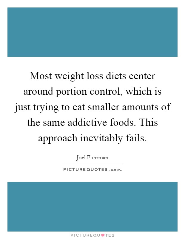 Most weight loss diets center around portion control, which is just trying to eat smaller amounts of the same addictive foods. This approach inevitably fails. Picture Quote #1