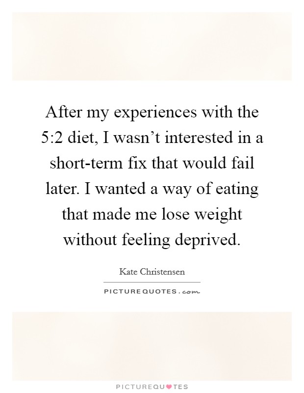 After my experiences with the 5:2 diet, I wasn't interested in a short-term fix that would fail later. I wanted a way of eating that made me lose weight without feeling deprived. Picture Quote #1