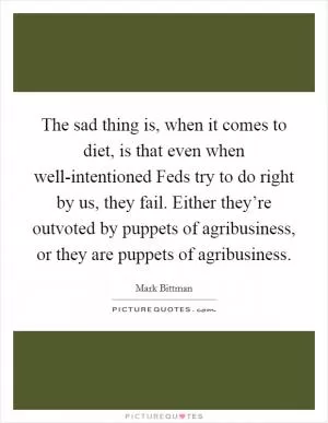 The sad thing is, when it comes to diet, is that even when well-intentioned Feds try to do right by us, they fail. Either they’re outvoted by puppets of agribusiness, or they are puppets of agribusiness Picture Quote #1