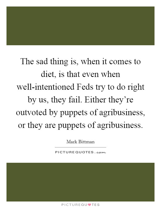 The sad thing is, when it comes to diet, is that even when well-intentioned Feds try to do right by us, they fail. Either they're outvoted by puppets of agribusiness, or they are puppets of agribusiness. Picture Quote #1