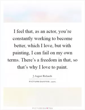 I feel that, as an actor, you’re constantly working to become better, which I love, but with painting, I can fail on my own terms. There’s a freedom in that, so that’s why I love to paint Picture Quote #1