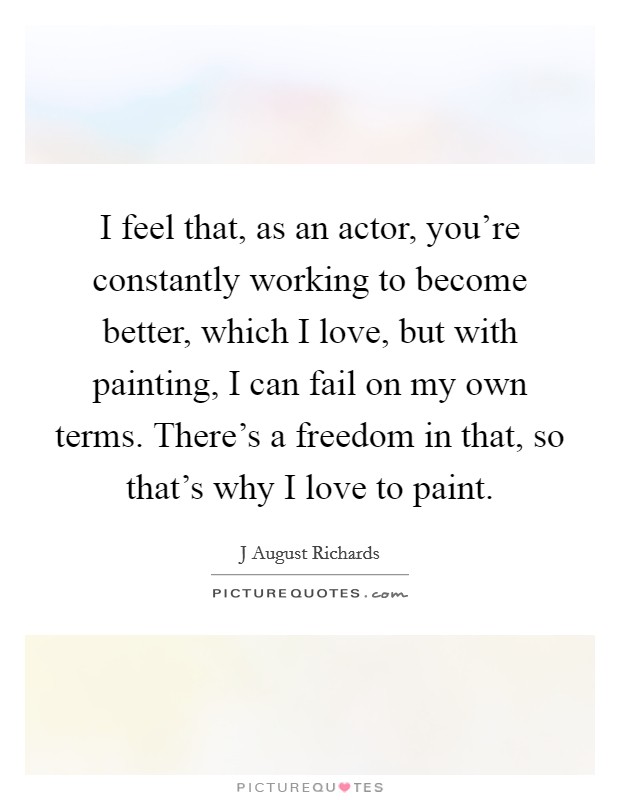 I feel that, as an actor, you're constantly working to become better, which I love, but with painting, I can fail on my own terms. There's a freedom in that, so that's why I love to paint. Picture Quote #1