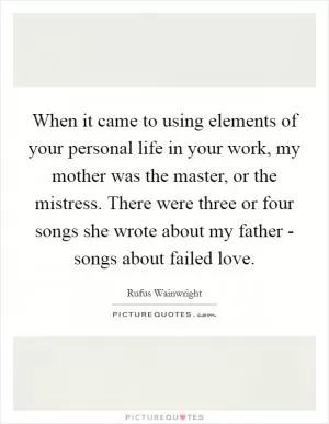 When it came to using elements of your personal life in your work, my mother was the master, or the mistress. There were three or four songs she wrote about my father - songs about failed love Picture Quote #1