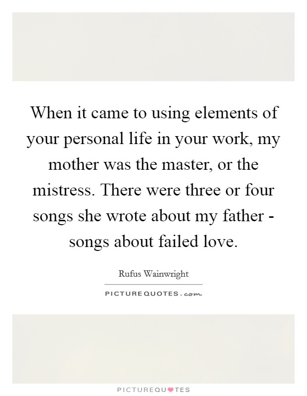 When it came to using elements of your personal life in your work, my mother was the master, or the mistress. There were three or four songs she wrote about my father - songs about failed love. Picture Quote #1