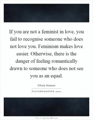 If you are not a feminist in love, you fail to recognise someone who does not love you. Feminism makes love easier. Otherwise, there is the danger of feeling romantically drawn to someone who does not see you as an equal Picture Quote #1