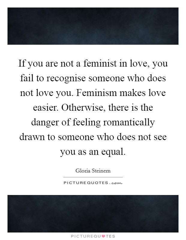 If you are not a feminist in love, you fail to recognise someone who does not love you. Feminism makes love easier. Otherwise, there is the danger of feeling romantically drawn to someone who does not see you as an equal. Picture Quote #1