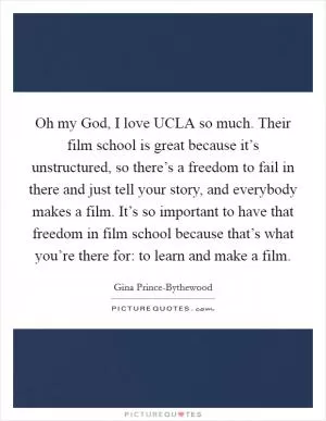 Oh my God, I love UCLA so much. Their film school is great because it’s unstructured, so there’s a freedom to fail in there and just tell your story, and everybody makes a film. It’s so important to have that freedom in film school because that’s what you’re there for: to learn and make a film Picture Quote #1