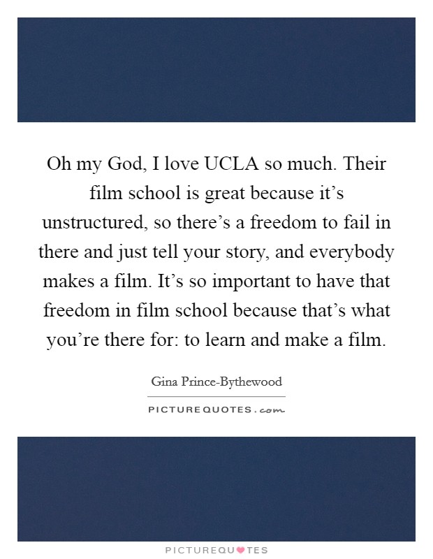 Oh my God, I love UCLA so much. Their film school is great because it's unstructured, so there's a freedom to fail in there and just tell your story, and everybody makes a film. It's so important to have that freedom in film school because that's what you're there for: to learn and make a film. Picture Quote #1