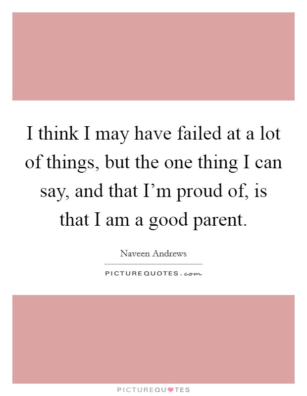 I think I may have failed at a lot of things, but the one thing I can say, and that I'm proud of, is that I am a good parent. Picture Quote #1