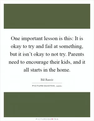One important lesson is this: It is okay to try and fail at something, but it isn’t okay to not try. Parents need to encourage their kids, and it all starts in the home Picture Quote #1