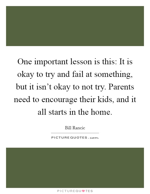 One important lesson is this: It is okay to try and fail at something, but it isn't okay to not try. Parents need to encourage their kids, and it all starts in the home. Picture Quote #1