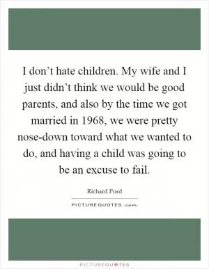 I don’t hate children. My wife and I just didn’t think we would be good parents, and also by the time we got married in 1968, we were pretty nose-down toward what we wanted to do, and having a child was going to be an excuse to fail Picture Quote #1