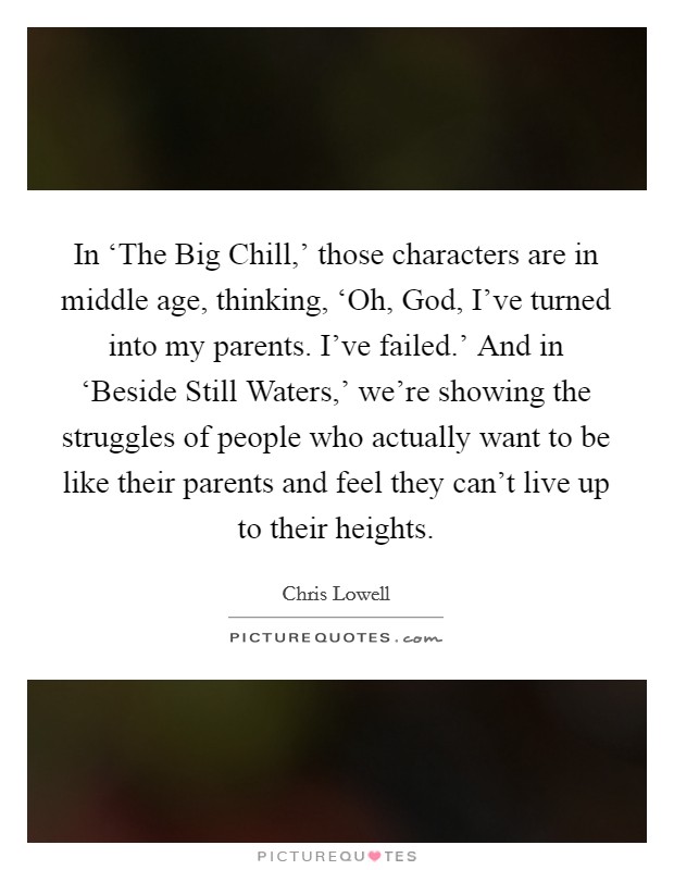 In ‘The Big Chill,' those characters are in middle age, thinking, ‘Oh, God, I've turned into my parents. I've failed.' And in ‘Beside Still Waters,' we're showing the struggles of people who actually want to be like their parents and feel they can't live up to their heights. Picture Quote #1