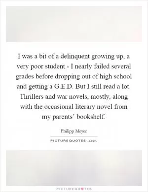 I was a bit of a delinquent growing up, a very poor student - I nearly failed several grades before dropping out of high school and getting a G.E.D. But I still read a lot. Thrillers and war novels, mostly, along with the occasional literary novel from my parents’ bookshelf Picture Quote #1