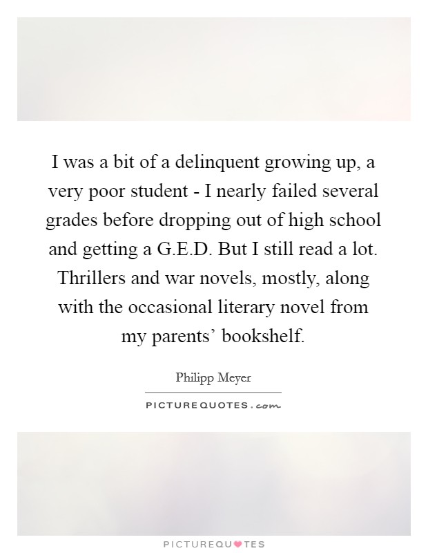 I was a bit of a delinquent growing up, a very poor student - I nearly failed several grades before dropping out of high school and getting a G.E.D. But I still read a lot. Thrillers and war novels, mostly, along with the occasional literary novel from my parents' bookshelf. Picture Quote #1