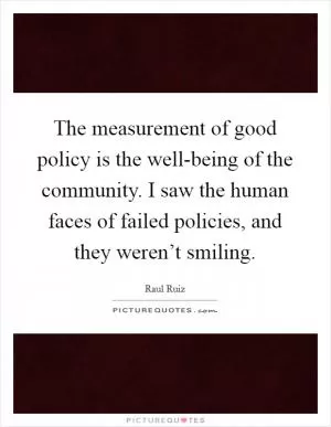The measurement of good policy is the well-being of the community. I saw the human faces of failed policies, and they weren’t smiling Picture Quote #1