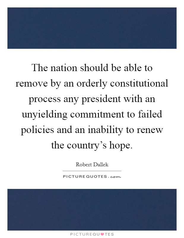 The nation should be able to remove by an orderly constitutional process any president with an unyielding commitment to failed policies and an inability to renew the country's hope. Picture Quote #1