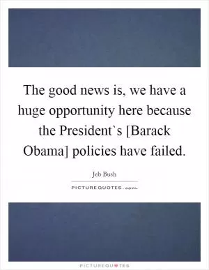 The good news is, we have a huge opportunity here because the President`s [Barack Obama] policies have failed Picture Quote #1