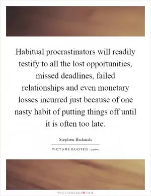 Habitual procrastinators will readily testify to all the lost opportunities, missed deadlines, failed relationships and even monetary losses incurred just because of one nasty habit of putting things off until it is often too late Picture Quote #1
