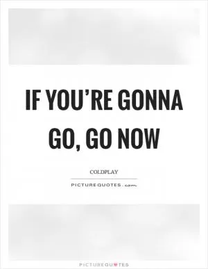 If you’re gonna go, go now Picture Quote #1