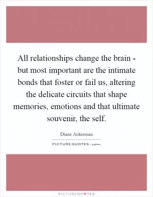 All relationships change the brain - but most important are the intimate bonds that foster or fail us, altering the delicate circuits that shape memories, emotions and that ultimate souvenir, the self Picture Quote #1