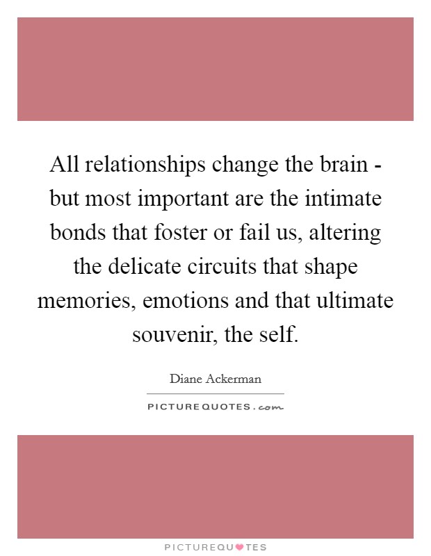 All relationships change the brain - but most important are the intimate bonds that foster or fail us, altering the delicate circuits that shape memories, emotions and that ultimate souvenir, the self. Picture Quote #1