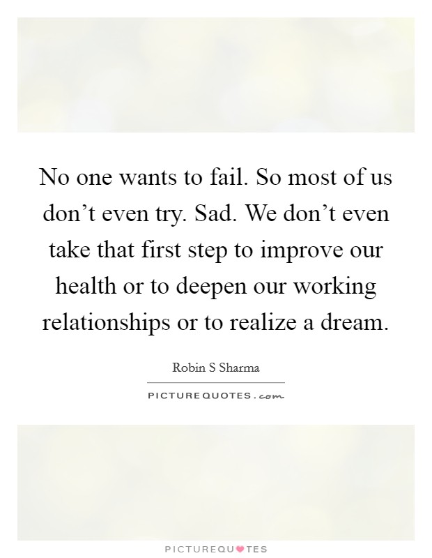 No one wants to fail. So most of us don't even try. Sad. We don't even take that first step to improve our health or to deepen our working relationships or to realize a dream. Picture Quote #1