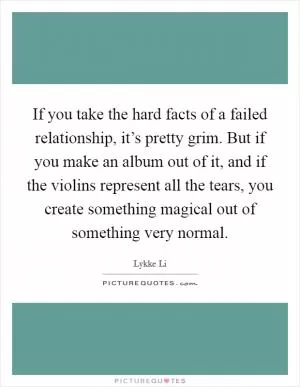 If you take the hard facts of a failed relationship, it’s pretty grim. But if you make an album out of it, and if the violins represent all the tears, you create something magical out of something very normal Picture Quote #1