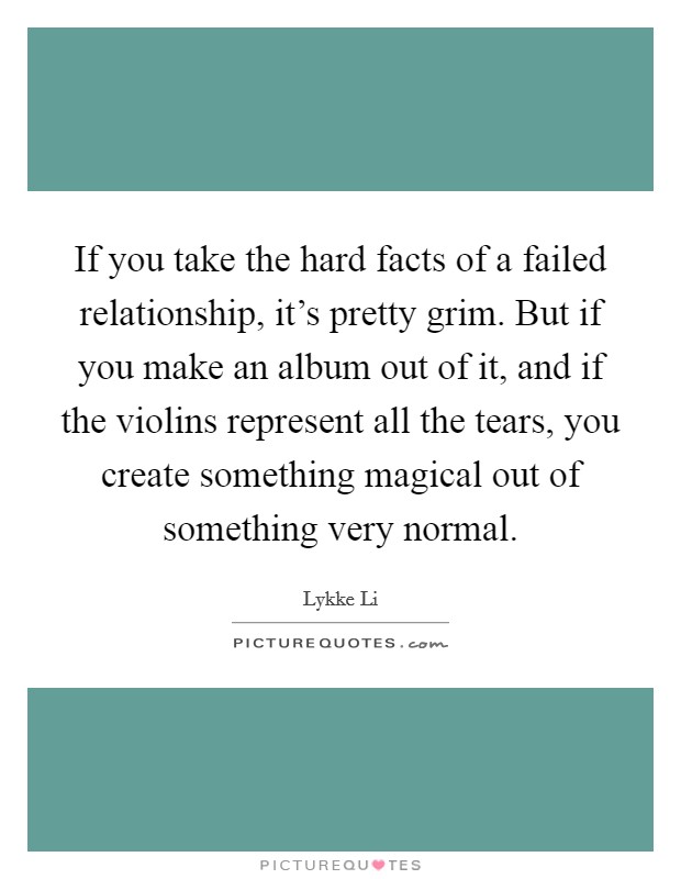 If you take the hard facts of a failed relationship, it's pretty grim. But if you make an album out of it, and if the violins represent all the tears, you create something magical out of something very normal. Picture Quote #1