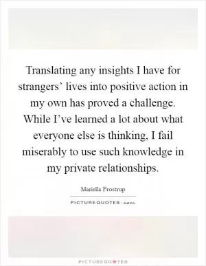 Translating any insights I have for strangers’ lives into positive action in my own has proved a challenge. While I’ve learned a lot about what everyone else is thinking, I fail miserably to use such knowledge in my private relationships Picture Quote #1