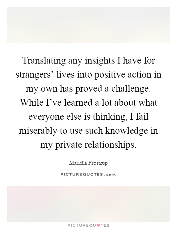 Translating any insights I have for strangers' lives into positive action in my own has proved a challenge. While I've learned a lot about what everyone else is thinking, I fail miserably to use such knowledge in my private relationships. Picture Quote #1