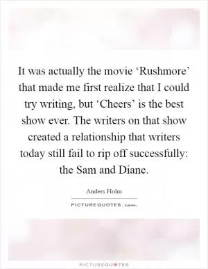 It was actually the movie ‘Rushmore’ that made me first realize that I could try writing, but ‘Cheers’ is the best show ever. The writers on that show created a relationship that writers today still fail to rip off successfully: the Sam and Diane Picture Quote #1