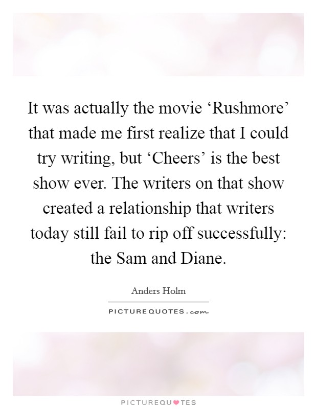 It was actually the movie ‘Rushmore' that made me first realize that I could try writing, but ‘Cheers' is the best show ever. The writers on that show created a relationship that writers today still fail to rip off successfully: the Sam and Diane. Picture Quote #1