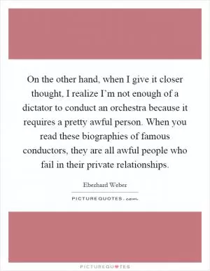 On the other hand, when I give it closer thought, I realize I’m not enough of a dictator to conduct an orchestra because it requires a pretty awful person. When you read these biographies of famous conductors, they are all awful people who fail in their private relationships Picture Quote #1