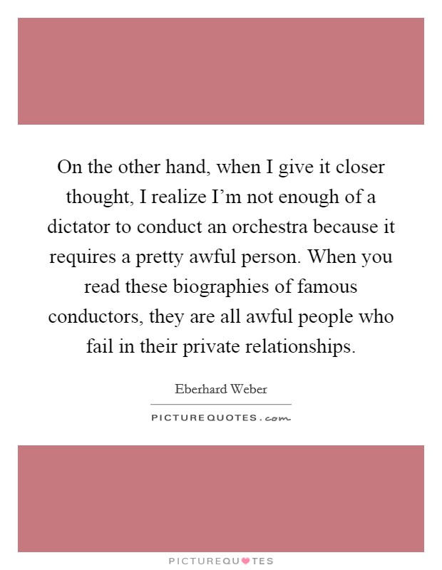 On the other hand, when I give it closer thought, I realize I'm not enough of a dictator to conduct an orchestra because it requires a pretty awful person. When you read these biographies of famous conductors, they are all awful people who fail in their private relationships. Picture Quote #1