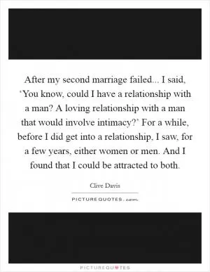 After my second marriage failed... I said, ‘You know, could I have a relationship with a man? A loving relationship with a man that would involve intimacy?’ For a while, before I did get into a relationship, I saw, for a few years, either women or men. And I found that I could be attracted to both Picture Quote #1