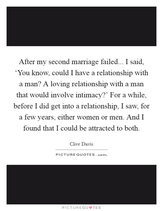 After my second marriage failed... I said, ‘You know, could I have a relationship with a man? A loving relationship with a man that would involve intimacy?' For a while, before I did get into a relationship, I saw, for a few years, either women or men. And I found that I could be attracted to both. Picture Quote #1
