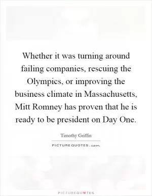 Whether it was turning around failing companies, rescuing the Olympics, or improving the business climate in Massachusetts, Mitt Romney has proven that he is ready to be president on Day One Picture Quote #1