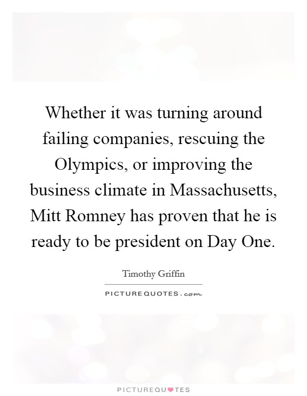 Whether it was turning around failing companies, rescuing the Olympics, or improving the business climate in Massachusetts, Mitt Romney has proven that he is ready to be president on Day One. Picture Quote #1