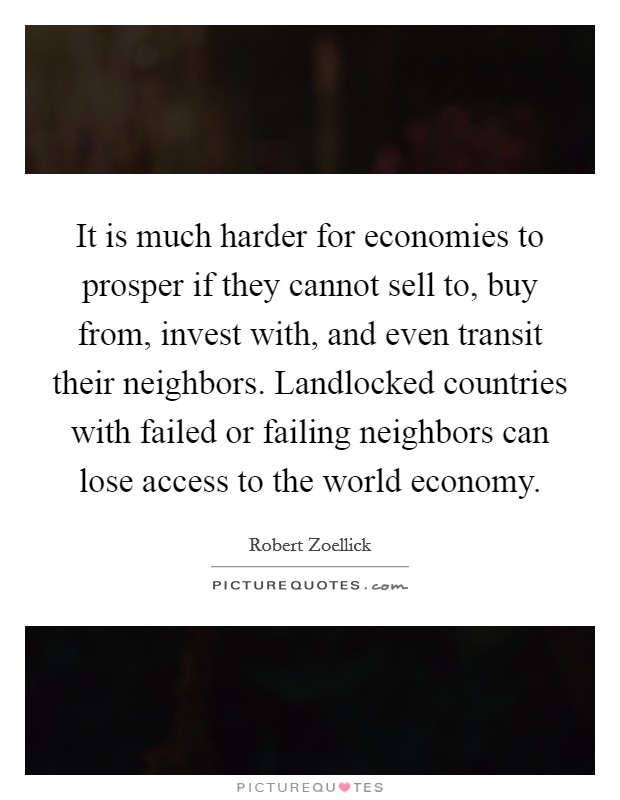 It is much harder for economies to prosper if they cannot sell to, buy from, invest with, and even transit their neighbors. Landlocked countries with failed or failing neighbors can lose access to the world economy. Picture Quote #1