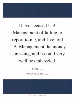 I have accused L.B. Management of failing to report to me, and I’ve told L.B. Management the money is missing, and it could very well be embezzled Picture Quote #1