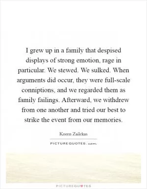 I grew up in a family that despised displays of strong emotion, rage in particular. We stewed. We sulked. When arguments did occur, they were full-scale conniptions, and we regarded them as family failings. Afterward, we withdrew from one another and tried our best to strike the event from our memories Picture Quote #1