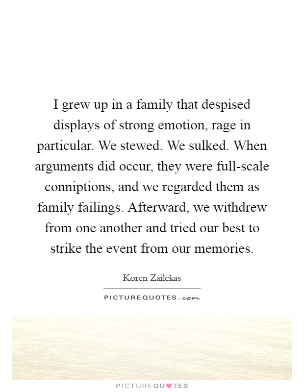 I grew up in a family that despised displays of strong emotion, rage in particular. We stewed. We sulked. When arguments did occur, they were full-scale conniptions, and we regarded them as family failings. Afterward, we withdrew from one another and tried our best to strike the event from our memories. Picture Quote #1