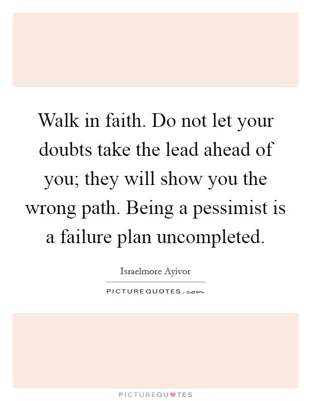 Walk in faith. Do not let your doubts take the lead ahead of you; they will show you the wrong path. Being a pessimist is a failure plan uncompleted. Picture Quote #1