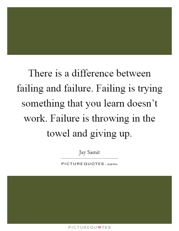 There is a difference between failing and failure. Failing is trying something that you learn doesn't work. Failure is throwing in the towel and giving up. Picture Quote #1