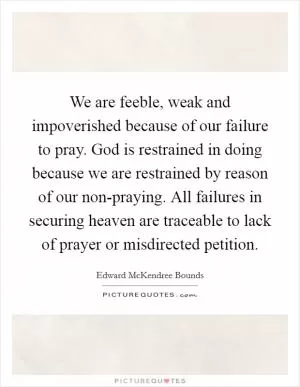 We are feeble, weak and impoverished because of our failure to pray. God is restrained in doing because we are restrained by reason of our non-praying. All failures in securing heaven are traceable to lack of prayer or misdirected petition Picture Quote #1