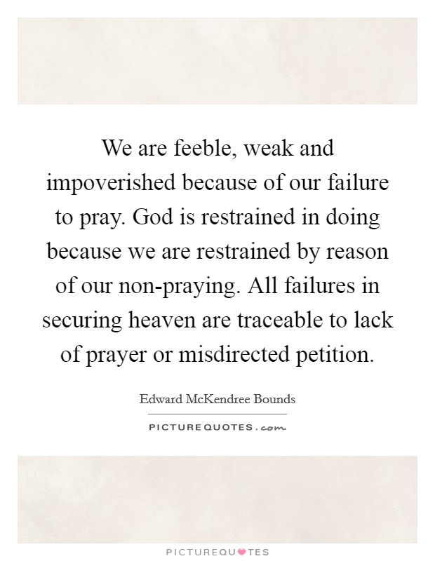We are feeble, weak and impoverished because of our failure to pray. God is restrained in doing because we are restrained by reason of our non-praying. All failures in securing heaven are traceable to lack of prayer or misdirected petition. Picture Quote #1