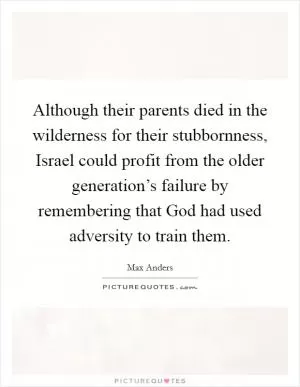 Although their parents died in the wilderness for their stubbornness, Israel could profit from the older generation’s failure by remembering that God had used adversity to train them Picture Quote #1