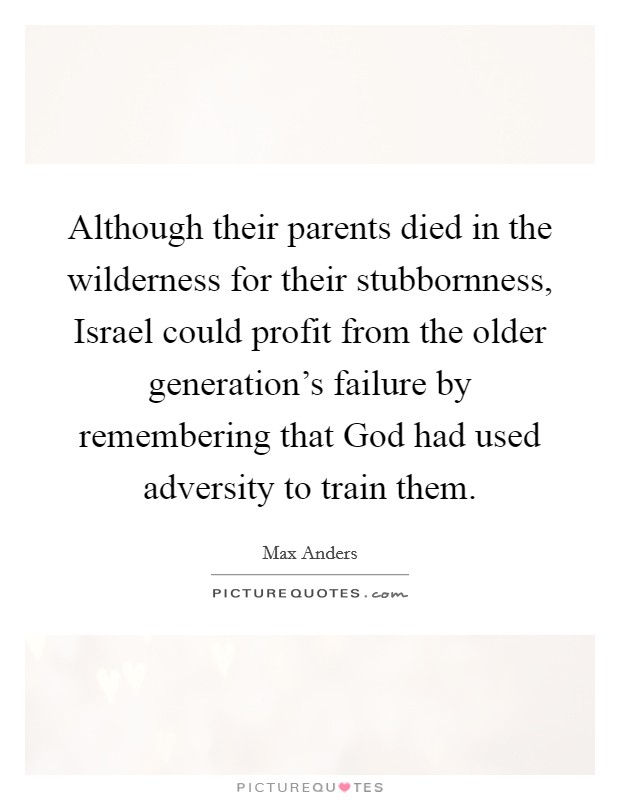 Although their parents died in the wilderness for their stubbornness, Israel could profit from the older generation's failure by remembering that God had used adversity to train them. Picture Quote #1