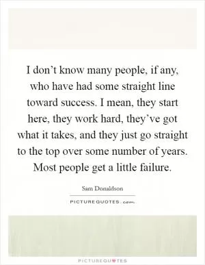 I don’t know many people, if any, who have had some straight line toward success. I mean, they start here, they work hard, they’ve got what it takes, and they just go straight to the top over some number of years. Most people get a little failure Picture Quote #1